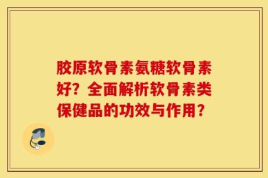 胶原软骨素氨糖软骨素好？全面解析软骨素类保健品的功效与作用？