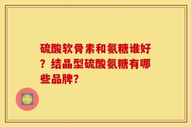 硫酸软骨素和氨糖谁好？结晶型硫酸氨糖有哪些品牌？