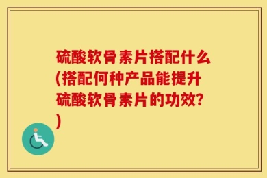 硫酸软骨素片搭配什么(搭配何种产品能提升硫酸软骨素片的功效？)