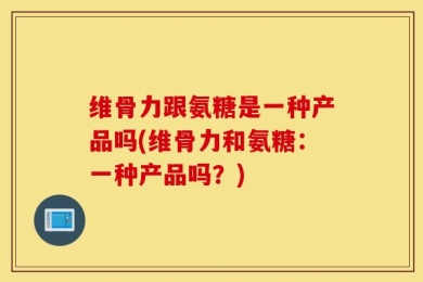 维骨力跟氨糖是一种产品吗(维骨力和氨糖：一种产品吗？)