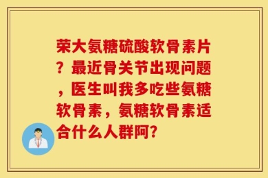 荣大氨糖硫酸软骨素片？最近骨关节出现问题，医生叫我多吃些氨糖软骨素，氨糖软骨素适合什么人群阿？
