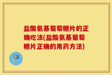 盐酸氨基葡萄糖片的正确吃法(盐酸氨基葡萄糖片正确的用药方法)