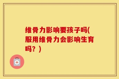 维骨力影响要孩子吗(服用维骨力会影响生育吗？)
