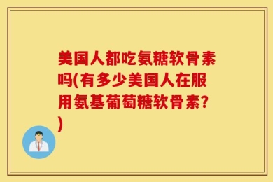 美国人都吃氨糖软骨素吗(有多少美国人在服用氨基葡萄糖软骨素？)