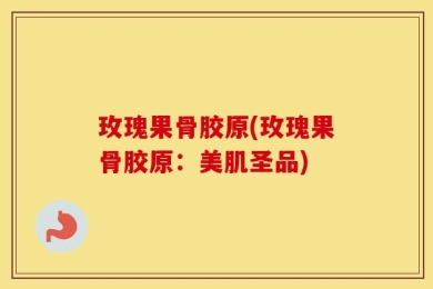 玫瑰果骨胶原(玫瑰果骨胶原：美肌圣品)