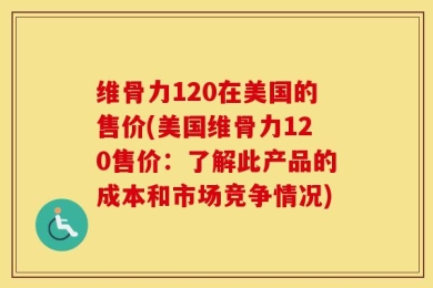 维骨力120在美国的售价(美国维骨力120售价：了解此产品的成本和市场竞争情况)