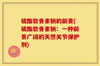 硫酸软骨素钠的前景(硫酸软骨素钠：一种前景广阔的天然关节保护剂)