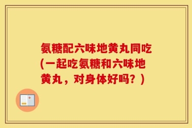 氨糖配六味地黄丸同吃(一起吃氨糖和六味地黄丸，对身体好吗？)