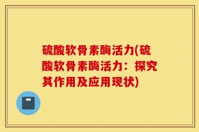 硫酸软骨素酶活力(硫酸软骨素酶活力：探究其作用及应用现状)