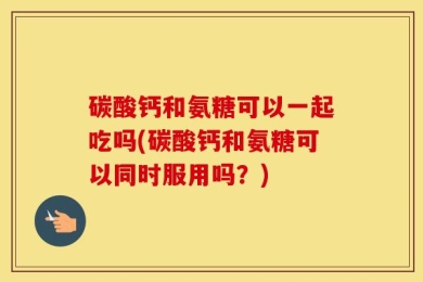 碳酸钙和氨糖可以一起吃吗(碳酸钙和氨糖可以同时服用吗？)
