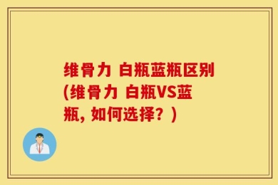维骨力 白瓶蓝瓶区别(维骨力 白瓶VS蓝瓶, 如何选择？)