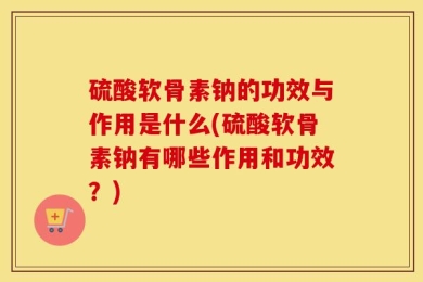 硫酸软骨素钠的功效与作用是什么(硫酸软骨素钠有哪些作用和功效？)