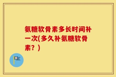氨糖软骨素多长时间补一次(多久补氨糖软骨素？)