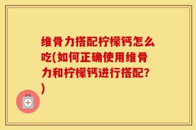 维骨力搭配柠檬钙怎么吃(如何正确使用维骨力和柠檬钙进行搭配？)