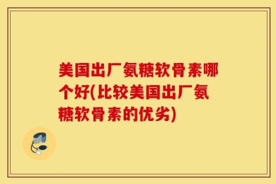 美国出厂氨糖软骨素哪个好(比较美国出厂氨糖软骨素的优劣)