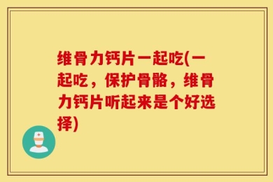 维骨力钙片一起吃(一起吃，保护骨骼，维骨力钙片听起来是个好选择)