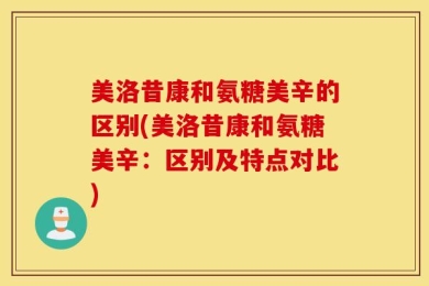 美洛昔康和氨糖美辛的区别(美洛昔康和氨糖美辛：区别及特点对比)