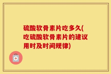 硫酸软骨素片吃多久(吃硫酸软骨素片的建议用时及时间规律)