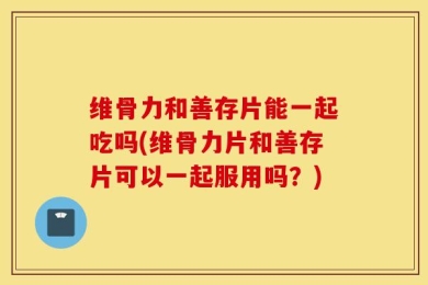 维骨力和善存片能一起吃吗(维骨力片和善存片可以一起服用吗？)