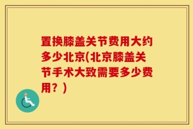 置换膝盖关节费用大约多少北京(北京膝盖关节手术大致需要多少费用？)