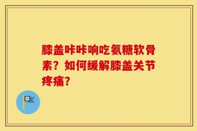 膝盖咔咔响吃氨糖软骨素？如何缓解膝盖关节疼痛？