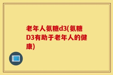 老年人氨糖d3(氨糖D3有助于老年人的健康)