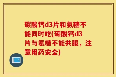 碳酸钙d3片和氨糖不能同时吃(碳酸钙d3片与氨糖不能共服，注意用药安全)