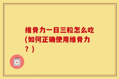 维骨力一日三粒怎么吃(如何正确使用维骨力？)