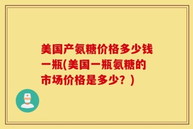 美国产氨糖价格多少钱一瓶(美国一瓶氨糖的市场价格是多少？)