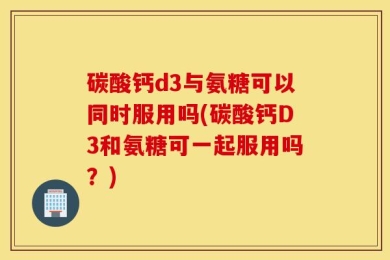 碳酸钙d3与氨糖可以同时服用吗(碳酸钙D3和氨糖可一起服用吗？)