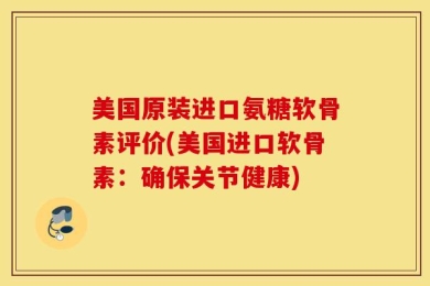 美国原装进口氨糖软骨素评价(美国进口软骨素：确保关节健康)