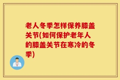 老人冬季怎样保养膝盖关节(如何保护老年人的膝盖关节在寒冷的冬季)