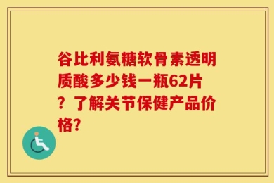 谷比利氨糖软骨素透明质酸多少钱一瓶62片？了解关节保健产品价格？