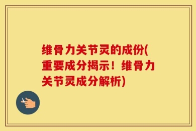 维骨力关节灵的成份(重要成分揭示！维骨力关节灵成分解析)