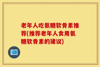 老年人吃氨糖软骨素推荐(推荐老年人食用氨糖软骨素的建议)
