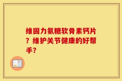 维固力氨糖软骨素钙片？维护关节健康的好帮手？