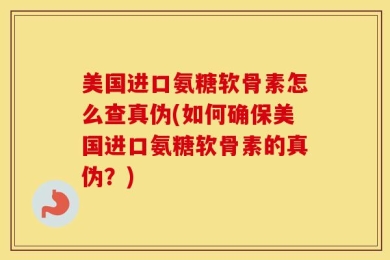 美国进口氨糖软骨素怎么查真伪(如何确保美国进口氨糖软骨素的真伪？)