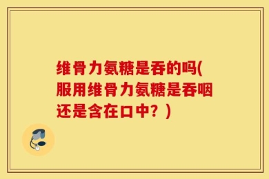 维骨力氨糖是吞的吗(服用维骨力氨糖是吞咽还是含在口中？)