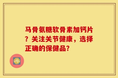 马骨氨糖软骨素加钙片？关注关节健康，选择正确的保健品？