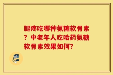 腿疼吃哪种氨糖软骨素？中老年人吃哈药氨糖软骨素效果如何？