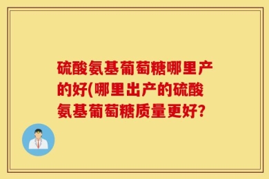 硫酸氨基葡萄糖哪里产的好(哪里出产的硫酸氨基葡萄糖质量更好？