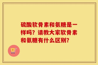 硫酸软骨素和氨糖是一样吗？请教大家软骨素和氨糖有什么区别？