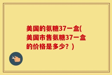 美国的氨糖37一盒(美国市售氨糖37一盒的价格是多少？)