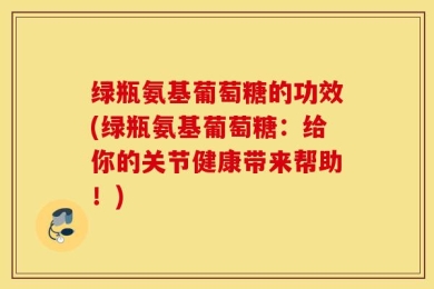 绿瓶氨基葡萄糖的功效(绿瓶氨基葡萄糖：给你的关节健康带来帮助！)