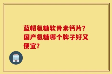 蓝帽氨糖软骨素钙片？国产氨糖哪个牌子好又便宜？