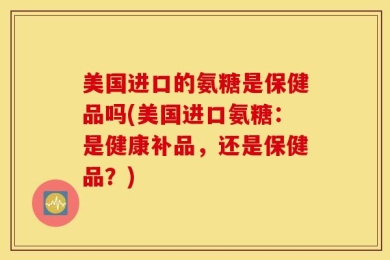 美国进口的氨糖是保健品吗(美国进口氨糖：是健康补品，还是保健品？)