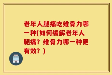 老年人腿痛吃维骨力哪一种(如何缓解老年人腿痛？维骨力哪一种更有效？)