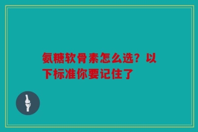 氨糖软骨素怎么选？以下标准你要记住了