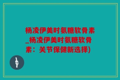 杨凌伊美时氨糖软骨素_杨凌伊美时氨糖软骨素：关节保健新选择)