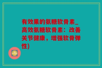 有效果的氨糖软骨素_高效氨糖软骨素：改善关节健康，增强软骨弹性)